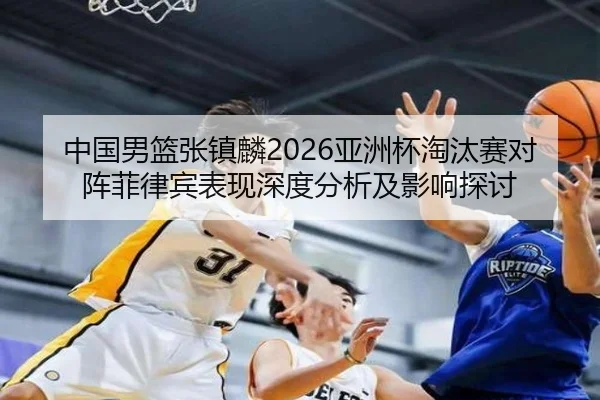 中国男篮张镇麟2026亚洲杯淘汰赛对阵菲律宾表现深度分析及影响探讨