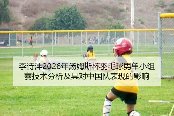 李诗沣2026年汤姆斯杯羽毛球男单小组赛技术分析及其对中国队表现的影响